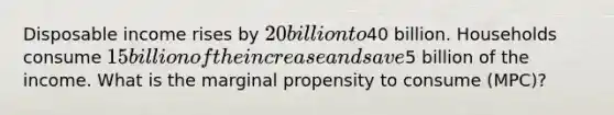 Disposable income rises by 20 billion to40 billion. Households consume 15 billion of the increase and save5 billion of the income. What is the marginal propensity to consume (MPC)?