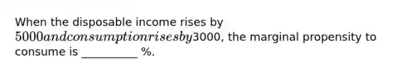 When the disposable income rises by 5000 and consumption rises by3000, the marginal propensity to consume is __________ %.