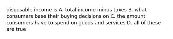 disposable income is A. total income minus taxes B. what consumers base their buying decisions on C. the amount consumers have to spend on goods and services D. all of these are true