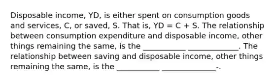 Disposable income, YD, is either spent on consumption goods and services, C, or saved, S. That is, YD = C + S. The relationship between consumption expenditure and disposable income, other things remaining the same, is the ___________ _____________. The relationship between saving and disposable income, other things remaining the same, is the ___________ ______________-.