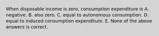 When disposable income is​ zero, consumption expenditure is A. negative. B. also zero. C. equal to autonomous consumption. D. equal to induced consumption expenditure. E. None of the above answers is correct.