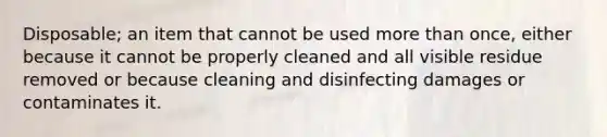 Disposable; an item that cannot be used more than once, either because it cannot be properly cleaned and all visible residue removed or because cleaning and disinfecting damages or contaminates it.