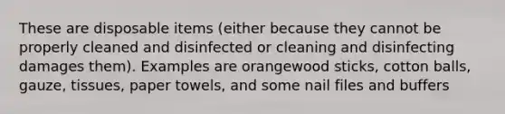 These are disposable items (either because they cannot be properly cleaned and disinfected or cleaning and disinfecting damages them). Examples are orangewood sticks, cotton balls, gauze, tissues, paper towels, and some nail files and buffers