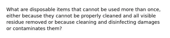 What are disposable items that cannot be used more than once, either because they cannot be properly cleaned and all visible residue removed or because cleaning and disinfecting damages or contaminates them?