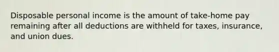 Disposable personal income is the amount of take-home pay remaining after all deductions are withheld for taxes, insurance, and union dues.