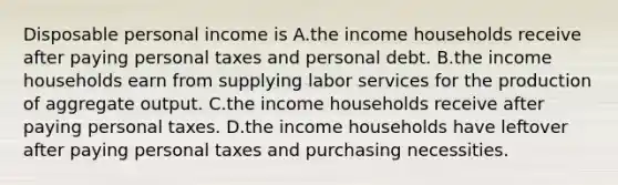 Disposable personal income is A.the income households receive after paying personal taxes and personal debt. B.the income households earn from supplying labor services for the production of aggregate output. C.the income households receive after paying personal taxes. D.the income households have leftover after paying personal taxes and purchasing necessities.