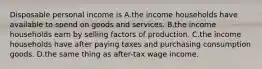 Disposable personal income is A.the income households have available to spend on goods and services. B.the income households earn by selling factors of production. C.the income households have after paying taxes and purchasing consumption goods. D.the same thing as after-tax wage income.