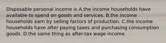 Disposable personal income is A.the income households have available to spend on goods and services. B.the income households earn by selling factors of production. C.the income households have after paying taxes and purchasing consumption goods. D.the same thing as after-tax wage income.