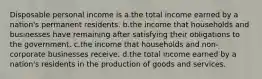 Disposable personal income is a.the total income earned by a nation's permanent residents. b.the income that households and businesses have remaining after satisfying their obligations to the government. c.the income that households and non-corporate businesses receive. d.the total income earned by a nation's residents in the production of goods and services.