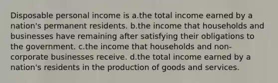 Disposable personal income is a.the total income earned by a nation's permanent residents. b.the income that households and businesses have remaining after satisfying their obligations to the government. c.the income that households and non-corporate businesses receive. d.the total income earned by a nation's residents in the production of goods and services.