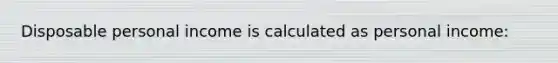 Disposable personal income is calculated as personal income: