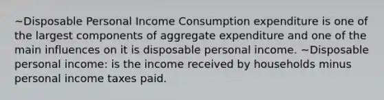 ~Disposable Personal Income Consumption expenditure is one of the largest components of aggregate expenditure and one of the main influences on it is disposable personal income. ~Disposable personal income: is the income received by households minus personal income taxes paid.