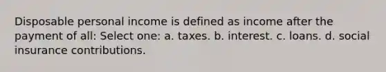 Disposable personal income is defined as income after the payment of all: Select one: a. taxes. b. interest. c. loans. d. social insurance contributions.