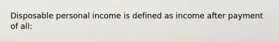 Disposable personal income is defined as income after payment of all: