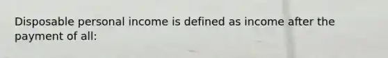 Disposable personal income is defined as income after the payment of all: