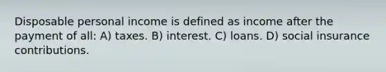 Disposable personal income is defined as income after the payment of all: A) taxes. B) interest. C) loans. D) <a href='https://www.questionai.com/knowledge/kZPQp1cUIK-social-insurance' class='anchor-knowledge'>social insurance</a> contributions.