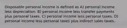 Disposable personal income is defined as A) personal income less depreciation. B) personal income less transfer payments plus personal taxes. C) personal income less personal taxes. D) personal income less personal taxes plus indirect sales taxes.