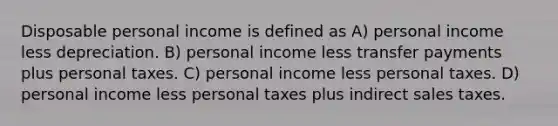 Disposable personal income is defined as A) personal income less depreciation. B) personal income less transfer payments plus personal taxes. C) personal income less personal taxes. D) personal income less personal taxes plus indirect sales taxes.