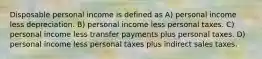 Disposable personal income is defined as A) personal income less depreciation. B) personal income less personal taxes. C) personal income less transfer payments plus personal taxes. D) personal income less personal taxes plus indirect sales taxes.