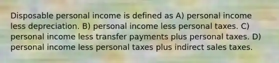 Disposable personal income is defined as A) personal income less depreciation. B) personal income less personal taxes. C) personal income less transfer payments plus personal taxes. D) personal income less personal taxes plus indirect sales taxes.