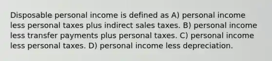 Disposable personal income is defined as A) personal income less personal taxes plus indirect sales taxes. B) personal income less transfer payments plus personal taxes. C) personal income less personal taxes. D) personal income less depreciation.