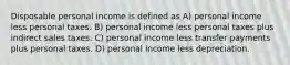 Disposable personal income is defined as A) personal income less personal taxes. B) personal income less personal taxes plus indirect sales taxes. C) personal income less transfer payments plus personal taxes. D) personal income less depreciation.