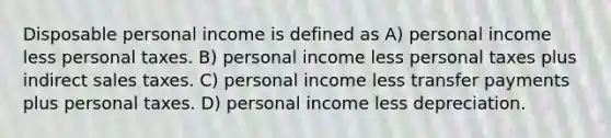 Disposable personal income is defined as A) personal income less personal taxes. B) personal income less personal taxes plus indirect sales taxes. C) personal income less transfer payments plus personal taxes. D) personal income less depreciation.