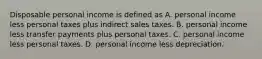 Disposable personal income is defined as A. personal income less personal taxes plus indirect sales taxes. B. personal income less transfer payments plus personal taxes. C. personal income less personal taxes. D. personal income less depreciation.