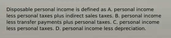 Disposable personal income is defined as A. personal income less personal taxes plus indirect sales taxes. B. personal income less transfer payments plus personal taxes. C. personal income less personal taxes. D. personal income less depreciation.