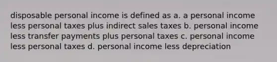 disposable personal income is defined as a. a personal income less personal taxes plus indirect sales taxes b. personal income less transfer payments plus personal taxes c. personal income less personal taxes d. personal income less depreciation