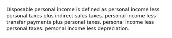 Disposable personal income is defined as personal income less personal taxes plus indirect sales taxes. personal income less transfer payments plus personal taxes. personal income less personal taxes. personal income less depreciation.