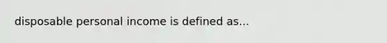 disposable personal income is defined as...