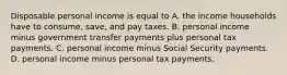 Disposable personal income is equal to A. the income households have to​ consume, save, and pay taxes. B. personal income minus government transfer payments plus personal tax payments. C. personal income minus Social Security payments. D. personal income minus personal tax payments.