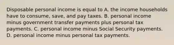 Disposable personal income is equal to A. the income households have to​ consume, save, and pay taxes. B. personal income minus government transfer payments plus personal tax payments. C. personal income minus Social Security payments. D. personal income minus personal tax payments.