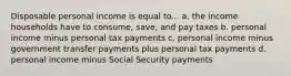 Disposable personal income is equal to... a. the income households have to consume, save, and pay taxes b. personal income minus personal tax payments c. personal income minus government transfer payments plus personal tax payments d. personal income minus Social Security payments