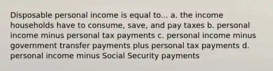 Disposable personal income is equal to... a. the income households have to consume, save, and pay taxes b. personal income minus personal tax payments c. personal income minus government transfer payments plus personal tax payments d. personal income minus Social Security payments