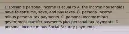 Disposable personal income is equal to A. the income households have to​ consume, save, and pay taxes. B. personal income minus personal tax payments. C. personal income minus government transfer payments plus personal tax payments. D. personal income minus Social Security payments.