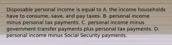 Disposable personal income is equal to A. the income households have to​ consume, save, and pay taxes. B. personal income minus personal tax payments. C. personal income minus government transfer payments plus personal tax payments. D. personal income minus Social Security payments.