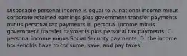 Disposable personal income is equal to A. national income minus corporate retained earnings plus government transfer payments minus personal tax payments B. personal income minus government transfer payments plus personal tax payments. C. personal income minus Social Security payments. D. the income households have to consume, save, and pay taxes.