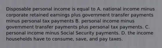 Disposable personal income is equal to A. national income minus corporate retained earnings plus government transfer payments minus personal tax payments B. personal income minus government transfer payments plus personal tax payments. C. personal income minus Social Security payments. D. the income households have to consume, save, and pay taxes.