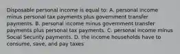 Disposable personal income is equal to: A. personal income minus personal tax payments plus government transfer payments. B. personal income minus government transfer payments plus personal tax payments. C. personal income minus Social Security payments. D. the income households have to consume, save, and pay taxes