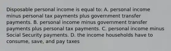 Disposable personal income is equal to: A. personal income minus personal tax payments plus government transfer payments. B. personal income minus government transfer payments plus personal tax payments. C. personal income minus Social Security payments. D. the income households have to consume, save, and pay taxes