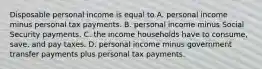 Disposable personal income is equal to A. personal income minus personal tax payments. B. personal income minus Social Security payments. C. the income households have to consume, save, and pay taxes. D. personal income minus government transfer payments plus personal tax payments.