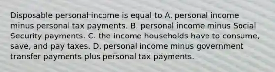 Disposable personal income is equal to A. personal income minus personal tax payments. B. personal income minus Social Security payments. C. the income households have to consume, save, and pay taxes. D. personal income minus government transfer payments plus personal tax payments.