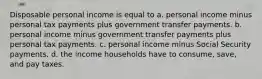 Disposable personal income is equal to a. personal income minus personal tax payments plus government transfer payments. b. personal income minus government transfer payments plus personal tax payments. c. personal income minus Social Security payments. d. the income households have to consume, save, and pay taxes.