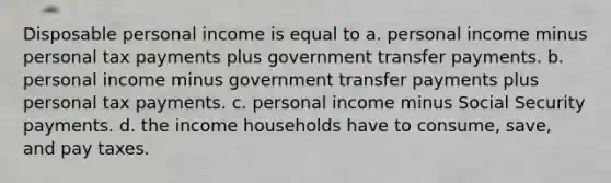 Disposable personal income is equal to a. personal income minus personal tax payments plus government transfer payments. b. personal income minus government transfer payments plus personal tax payments. c. personal income minus Social Security payments. d. the income households have to consume, save, and pay taxes.