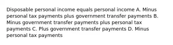 Disposable personal income equals personal income A. Minus personal tax payments plus government transfer payments B. Minus government transfer payments plus personal tax payments C. Plus government transfer payments D. Minus personal tax payments