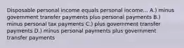 Disposable personal income equals personal income... A.) minus government transfer payments plus personal payments B.) minus personal tax payments C.) plus government transfer payments D.) minus personal payments plus government transfer payments