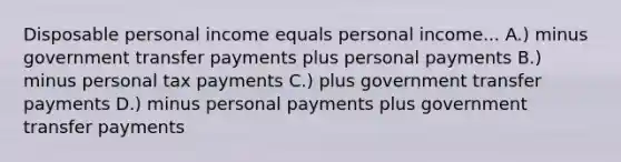 Disposable personal income equals personal income... A.) minus government transfer payments plus personal payments B.) minus personal tax payments C.) plus government transfer payments D.) minus personal payments plus government transfer payments