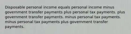 Disposable personal income equals personal income minus government transfer payments plus personal tax payments. plus government transfer payments. minus personal tax payments. minus personal tax payments plus government transfer payments.